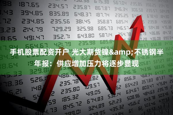 手机股票配资开户 光大期货镍&不锈钢半年报：供应增加压力将逐步显现