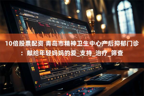 10倍股票配资 青岛市精神卫生中心产后抑郁门诊：献给年轻妈妈的爱_支持_治疗_筛查