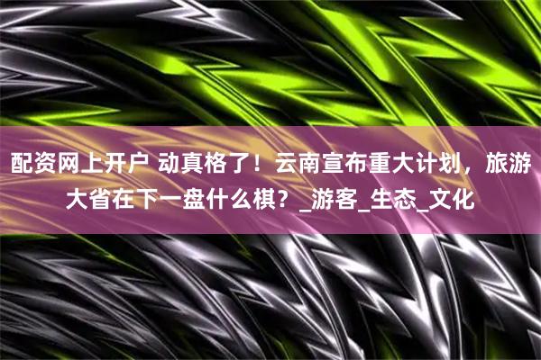 配资网上开户 动真格了！云南宣布重大计划，旅游大省在下一盘什么棋？_游客_生态_文化