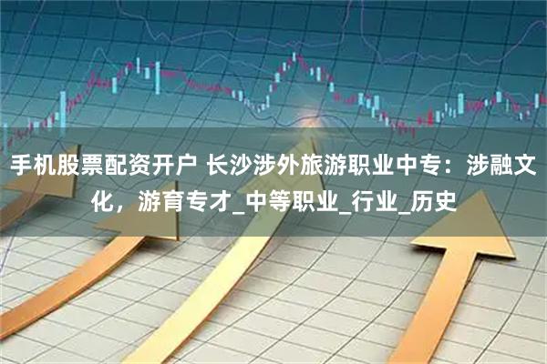 手机股票配资开户 长沙涉外旅游职业中专：涉融文化，游育专才_中等职业_行业_历史