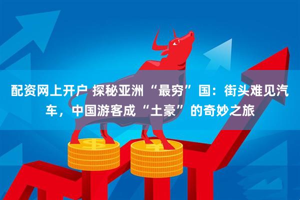 配资网上开户 探秘亚洲 “最穷” 国：街头难见汽车，中国游客成 “土豪” 的奇妙之旅