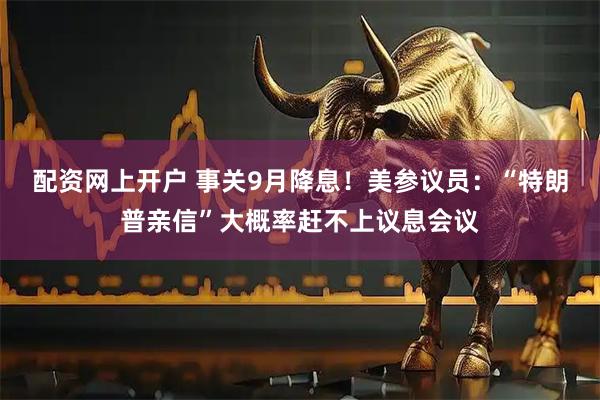 配资网上开户 事关9月降息！美参议员：“特朗普亲信”大概率赶不上议息会议