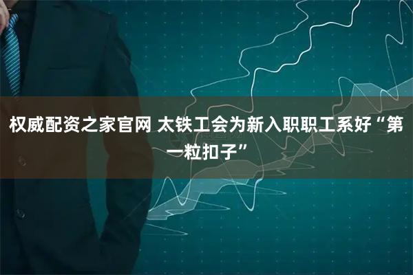 权威配资之家官网 太铁工会为新入职职工系好“第一粒扣子”