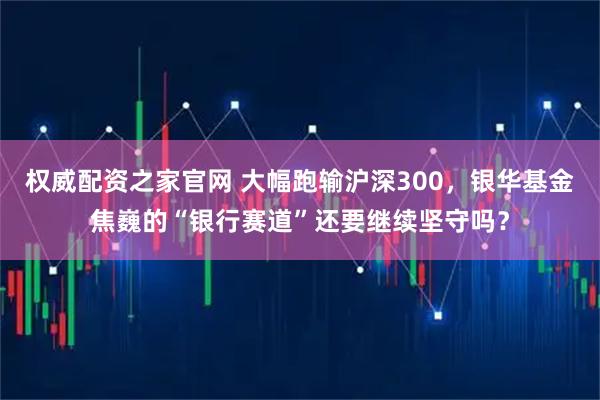 权威配资之家官网 大幅跑输沪深300，银华基金焦巍的“银行赛道”还要继续坚守吗？