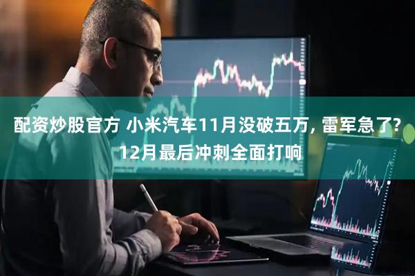 配资炒股官方 小米汽车11月没破五万, 雷军急了? 12月最后冲刺全面打响