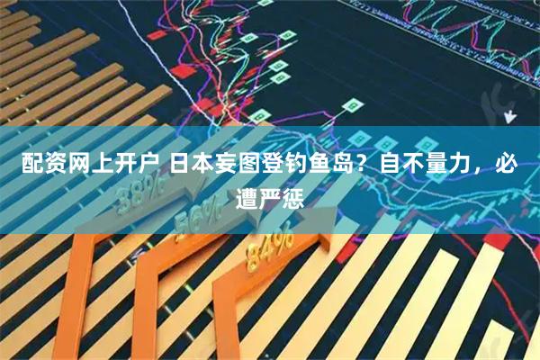 配资网上开户 日本妄图登钓鱼岛？自不量力，必遭严惩