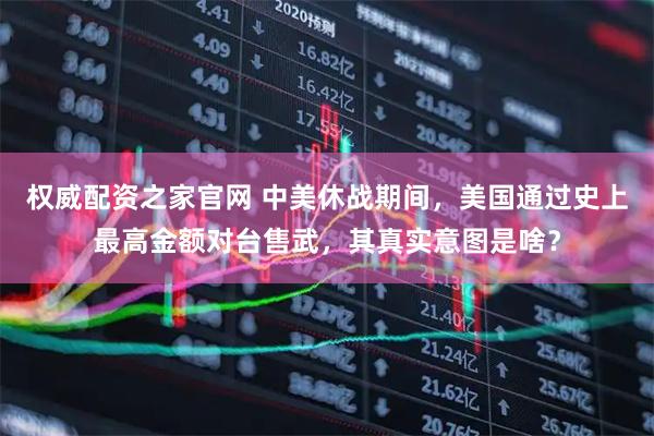 权威配资之家官网 中美休战期间，美国通过史上最高金额对台售武，其真实意图是啥？