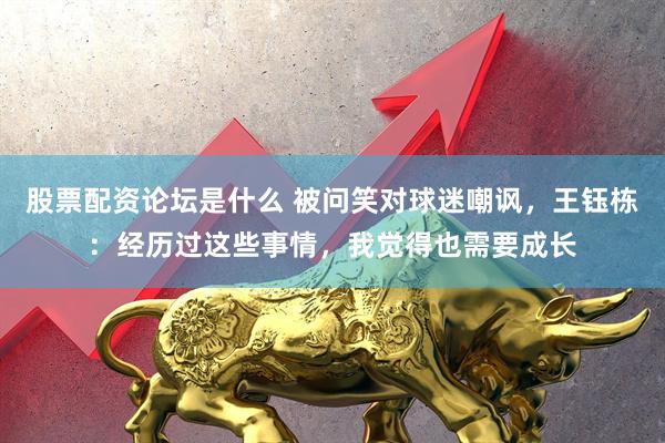 股票配资论坛是什么 被问笑对球迷嘲讽，王钰栋：经历过这些事情，我觉得也需要成长