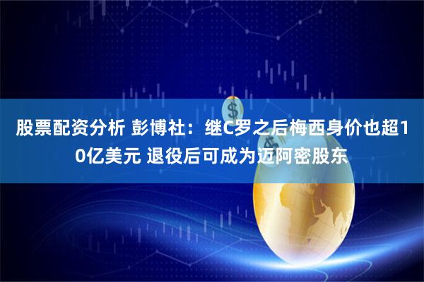 股票配资分析 彭博社：继C罗之后梅西身价也超10亿美元 退役后可成为迈阿密股东