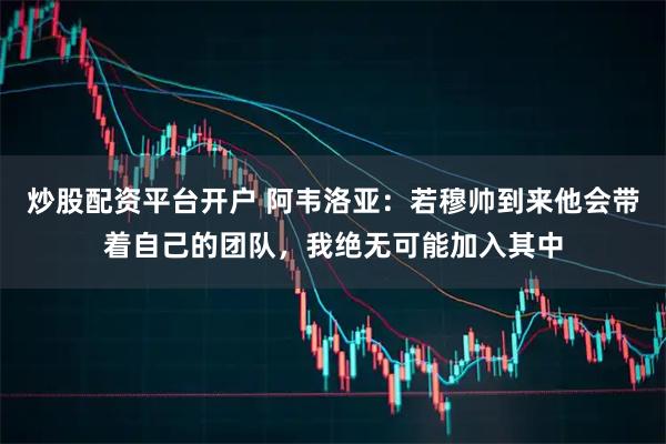 炒股配资平台开户 阿韦洛亚：若穆帅到来他会带着自己的团队，我绝无可能加入其中