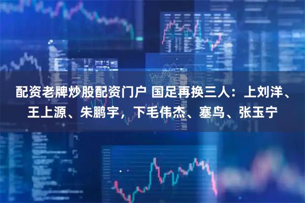 配资老牌炒股配资门户 国足再换三人：上刘洋、王上源、朱鹏宇，下毛伟杰、塞鸟、张玉宁