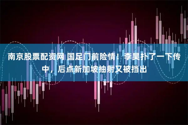 南京股票配资网 国足门前险情！李昊扑了一下传中，后点新加坡抽射又被挡出