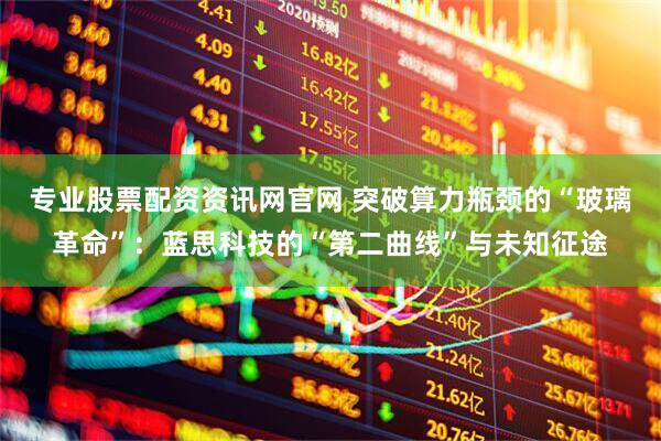 专业股票配资资讯网官网 突破算力瓶颈的“玻璃革命”：蓝思科技的“第二曲线”与未知征途