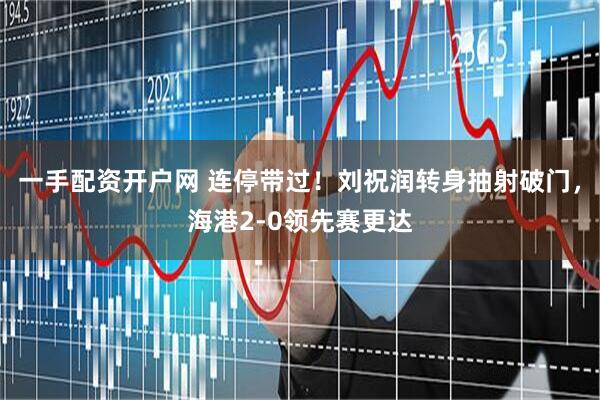 一手配资开户网 连停带过！刘祝润转身抽射破门，海港2-0领先赛更达